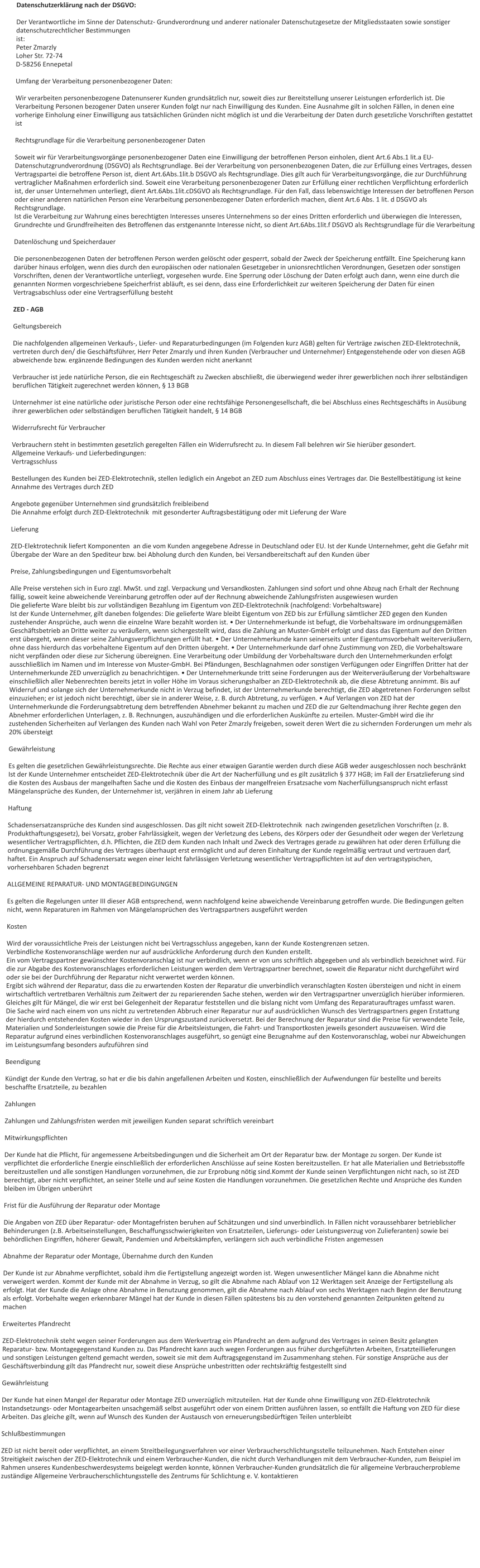 Datenschutzerklärung nach der DSGVO:  Der Verantwortliche im Sinne der Datenschutz- Grundverordnung und anderer nationaler Datenschutzgesetze der Mitgliedsstaaten sowie sonstiger datenschutzrechtlicher Bestimmungen  ist: Peter Zmarzly Loher Str. 72-74  D-58256 Ennepetal  Umfang der Verarbeitung personenbezogener Daten:  Wir verarbeiten personenbezogene Datenunserer Kunden grundsätzlich nur, soweit dies zur Bereitstellung unserer Leistungen erforderlich ist. Die Verarbeitung Personen bezogener Daten unserer Kunden folgt nur nach Einwilligung des Kunden. Eine Ausnahme gilt in solchen Fällen, in denen eine vorherige Einholung einer Einwilligung aus tatsächlichen Gründen nicht möglich ist und die Verarbeitung der Daten durch gesetzliche Vorschriften gestattet ist  Rechtsgrundlage für die Verarbeitung personenbezogener Daten  Soweit wir für Verarbeitungsvorgänge personenbezogener Daten eine Einwilligung der betroffenen Person einholen, dient Art.6 Abs.1 lit.a EU-Datenschutzgrundverordnung (DSGVO) als Rechtsgrundlage. Bei der Verarbeitung von personenbezogenen Daten, die zur Erfüllung eines Vertrages, dessen Vertragspartei die betroffene Person ist, dient Art.6Abs.1lit.b DSGVO als Rechtsgrundlage. Dies gilt auch für Verarbeitungsvorgänge, die zur Durchführung vertraglicher Maßnahmen erforderlich sind. Soweit eine Verarbeitung personenbezogener Daten zur Erfüllung einer rechtlichen Verpflichtung erforderlich ist, der unser Unternehmen unterliegt, dient Art.6Abs.1lit.cDSGVO als Rechtsgrundlage. Für den Fall, dass lebenswichtige Interessen der betroffenen Person oder einer anderen natürlichen Person eine Verarbeitung personenbezogener Daten erforderlich machen, dient Art.6 Abs. 1 lit. d DSGVO als Rechtsgrundlage. Ist die Verarbeitung zur Wahrung eines berechtigten Interesses unseres Unternehmens so der eines Dritten erforderlich und überwiegen die Interessen, Grundrechte und Grundfreiheiten des Betroffenen das erstgenannte Interesse nicht, so dient Art.6Abs.1lit.f DSGVO als Rechtsgrundlage für die Verarbeitung  Datenlöschung und Speicherdauer  Die personenbezogenen Daten der betroffenen Person werden gelöscht oder gesperrt, sobald der Zweck der Speicherung entfällt. Eine Speicherung kann darüber hinaus erfolgen, wenn dies durch den europäischen oder nationalen Gesetzgeber in unionsrechtlichen Verordnungen, Gesetzen oder sonstigen Vorschriften, denen der Verantwortliche unterliegt, vorgesehen wurde. Eine Sperrung oder Löschung der Daten erfolgt auch dann, wenn eine durch die genannten Normen vorgeschriebene Speicherfrist abläuft, es sei denn, dass eine Erforderlichkeit zur weiteren Speicherung der Daten für einen Vertragsabschluss oder eine Vertragserfüllung besteht  ZED - AGB  Geltungsbereich  Die nachfolgenden allgemeinen Verkaufs-, Liefer- und Reparaturbedingungen (im Folgenden kurz AGB) gelten für Verträge zwischen ZED-Elektrotechnik, vertreten durch den/ die Geschäftsführer, Herr Peter Zmarzly und ihren Kunden (Verbraucher und Unternehmer) Entgegenstehende oder von diesen AGB abweichende bzw. ergänzende Bedingungen des Kunden werden nicht anerkannt  Verbraucher ist jede natürliche Person, die ein Rechtsgeschäft zu Zwecken abschließt, die überwiegend weder ihrer gewerblichen noch ihrer selbständigen beruflichen Tätigkeit zugerechnet werden können, § 13 BGB  Unternehmer ist eine natürliche oder juristische Person oder eine rechtsfähige Personengesellschaft, die bei Abschluss eines Rechtsgeschäfts in Ausübung ihrer gewerblichen oder selbständigen beruflichen Tätigkeit handelt, § 14 BGB  Widerrufsrecht für Verbraucher  Verbrauchern steht in bestimmten gesetzlich geregelten Fällen ein Widerrufsrecht zu. In diesem Fall belehren wir Sie hierüber gesondert. Allgemeine Verkaufs- und Lieferbedingungen: Vertragsschluss  Bestellungen des Kunden bei ZED-Elektrotechnik, stellen lediglich ein Angebot an ZED zum Abschluss eines Vertrages dar. Die Bestellbestätigung ist keine Annahme des Vertrages durch ZED  Angebote gegenüber Unternehmen sind grundsätzlich freibleibend Die Annahme erfolgt durch ZED-Elektrotechnik  mit gesonderter Auftragsbestätigung oder mit Lieferung der Ware  Lieferung  ZED-Elektrotechnik liefert Komponenten  an die vom Kunden angegebene Adresse in Deutschland oder EU. Ist der Kunde Unternehmer, geht die Gefahr mit Übergabe der Ware an den Spediteur bzw. bei Abholung durch den Kunden, bei Versandbereitschaft auf den Kunden über  Preise, Zahlungsbedingungen und Eigentumsvorbehalt  Alle Preise verstehen sich in Euro zzgl. MwSt. und zzgl. Verpackung und Versandkosten. Zahlungen sind sofort und ohne Abzug nach Erhalt der Rechnung fällig, soweit keine abweichende Vereinbarung getroffen oder auf der Rechnung abweichende Zahlungsfristen ausgewiesen wurden Die gelieferte Ware bleibt bis zur vollständigen Bezahlung im Eigentum von ZED-Elektrotechnik (nachfolgend: Vorbehaltsware) Ist der Kunde Unternehmer, gilt daneben folgendes: Die gelieferte Ware bleibt Eigentum von ZED bis zur Erfüllung sämtlicher ZED gegen den Kunden zustehender Ansprüche, auch wenn die einzelne Ware bezahlt worden ist. • Der Unternehmerkunde ist befugt, die Vorbehaltsware im ordnungsgemäßen Geschäftsbetrieb an Dritte weiter zu veräußern, wenn sichergestellt wird, dass die Zahlung an Muster-GmbH erfolgt und dass das Eigentum auf den Dritten erst übergeht, wenn dieser seine Zahlungsverpflichtungen erfüllt hat. • Der Unternehmerkunde kann seinerseits unter Eigentumsvorbehalt weiterveräußern, ohne dass hierdurch das vorbehaltene Eigentum auf den Dritten übergeht. • Der Unternehmerkunde darf ohne Zustimmung von ZED, die Vorbehaltsware nicht verpfänden oder diese zur Sicherung übereignen. Eine Verarbeitung oder Umbildung der Vorbehaltsware durch den Unternehmerkunden erfolgt ausschließlich im Namen und im Interesse von Muster-GmbH. Bei Pfändungen, Beschlagnahmen oder sonstigen Verfügungen oder Eingriffen Dritter hat der Unternehmerkunde ZED unverzüglich zu benachrichtigen. • Der Unternehmerkunde tritt seine Forderungen aus der Weiterveräußerung der Vorbehaltsware einschließlich aller Nebenrechten bereits jetzt in voller Höhe im Voraus sicherungshalber an ZED-Elektrotechnik ab, die diese Abtretung annimmt. Bis auf Widerruf und solange sich der Unternehmerkunde nicht in Verzug befindet, ist der Unternehmerkunde berechtigt, die ZED abgetretenen Forderungen selbst einzuziehen; er ist jedoch nicht berechtigt, über sie in anderer Weise, z. B. durch Abtretung, zu verfügen. • Auf Verlangen von ZED hat der Unternehmerkunde die Forderungsabtretung dem betreffenden Abnehmer bekannt zu machen und ZED die zur Geltendmachung ihrer Rechte gegen den Abnehmer erforderlichen Unterlagen, z. B. Rechnungen, auszuhändigen und die erforderlichen Auskünfte zu erteilen. Muster-GmbH wird die ihr zustehenden Sicherheiten auf Verlangen des Kunden nach Wahl von Peter Zmarzly freigeben, soweit deren Wert die zu sichernden Forderungen um mehr als 20% übersteigt  Gewährleistung  Es gelten die gesetzlichen Gewährleistungsrechte. Die Rechte aus einer etwaigen Garantie werden durch diese AGB weder ausgeschlossen noch beschränkt Ist der Kunde Unternehmer entscheidet ZED-Elektrotechnik über die Art der Nacherfüllung und es gilt zusätzlich § 377 HGB; im Fall der Ersatzlieferung sind die Kosten des Ausbaus der mangelhaften Sache und die Kosten des Einbaus der mangelfreien Ersatzsache vom Nacherfüllungsanspruch nicht erfasst Mängelansprüche des Kunden, der Unternehmer ist, verjähren in einem Jahr ab Lieferung  Haftung  Schadensersatzansprüche des Kunden sind ausgeschlossen. Das gilt nicht soweit ZED-Elektrotechnik  nach zwingenden gesetzlichen Vorschriften (z. B. Produkthaftungsgesetz), bei Vorsatz, grober Fahrlässigkeit, wegen der Verletzung des Lebens, des Körpers oder der Gesundheit oder wegen der Verletzung wesentlicher Vertragspflichten, d.h. Pflichten, die ZED dem Kunden nach Inhalt und Zweck des Vertrages gerade zu gewähren hat oder deren Erfüllung die ordnungsgemäße Durchführung des Vertrages überhaupt erst ermöglicht und auf deren Einhaltung der Kunde regelmäßig vertraut und vertrauen darf, haftet. Ein Anspruch auf Schadensersatz wegen einer leicht fahrlässigen Verletzung wesentlicher Vertragspflichten ist auf den vertragstypischen, vorhersehbaren Schaden begrenzt  ALLGEMEINE REPARATUR- UND MONTAGEBEDINGUNGEN  Es gelten die Regelungen unter III dieser AGB entsprechend, wenn nachfolgend keine abweichende Vereinbarung getroffen wurde. Die Bedingungen gelten nicht, wenn Reparaturen im Rahmen von Mängelansprüchen des Vertragspartners ausgeführt werden  Kosten  Wird der voraussichtliche Preis der Leistungen nicht bei Vertragsschluss angegeben, kann der Kunde Kostengrenzen setzen. Verbindliche Kostenvoranschläge werden nur auf ausdrückliche Anforderung durch den Kunden erstellt. Ein vom Vertragspartner gewünschter Kostenvoranschlag ist nur verbindlich, wenn er von uns schriftlich abgegeben und als verbindlich bezeichnet wird. Für die zur Abgabe des Kostenvoranschlages erforderlichen Leistungen werden dem Vertragspartner berechnet, soweit die Reparatur nicht durchgeführt wird oder sie bei der Durchführung der Reparatur nicht verwertet werden können. Ergibt sich während der Reparatur, dass die zu erwartenden Kosten der Reparatur die unverbindlich veranschlagten Kosten übersteigen und nicht in einem wirtschaftlich vertretbaren Verhältnis zum Zeitwert der zu reparierenden Sache stehen, werden wir den Vertragspartner unverzüglich hierüber informieren. Gleiches gilt für Mängel, die wir erst bei Gelegenheit der Reparatur feststellen und die bislang nicht vom Umfang des Reparaturauftrages umfasst waren. Die Sache wird nach einem von uns nicht zu vertretenden Abbruch einer Reparatur nur auf ausdrücklichen Wunsch des Vertragspartners gegen Erstattung der hierdurch entstehenden Kosten wieder in den Ursprungszustand zurückversetzt. Bei der Berechnung der Reparatur sind die Preise für verwendete Teile, Materialien und Sonderleistungen sowie die Preise für die Arbeitsleistungen, die Fahrt- und Transportkosten jeweils gesondert auszuweisen. Wird die Reparatur aufgrund eines verbindlichen Kostenvoranschlages ausgeführt, so genügt eine Bezugnahme auf den Kostenvoranschlag, wobei nur Abweichungen im Leistungsumfang besonders aufzuführen sind  Beendigung   Kündigt der Kunde den Vertrag, so hat er die bis dahin angefallenen Arbeiten und Kosten, einschließlich der Aufwendungen für bestellte und bereits beschaffte Ersatzteile, zu bezahlen  Zahlungen   Zahlungen und Zahlungsfristen werden mit jeweiligen Kunden separat schriftlich vereinbart  Mitwirkungspflichten  Der Kunde hat die Pflicht, für angemessene Arbeitsbedingungen und die Sicherheit am Ort der Reparatur bzw. der Montage zu sorgen. Der Kunde ist verpflichtet die erforderliche Energie einschließlich der erforderlichen Anschlüsse auf seine Kosten bereitzustellen. Er hat alle Materialien und Betriebsstoffe bereitzustellen und alle sonstigen Handlungen vorzunehmen, die zur Erprobung nötig sind.Kommt der Kunde seinen Verpflichtungen nicht nach, so ist ZED berechtigt, aber nicht verpflichtet, an seiner Stelle und auf seine Kosten die Handlungen vorzunehmen. Die gesetzlichen Rechte und Ansprüche des Kunden bleiben im Übrigen unberührt  Frist für die Ausführung der Reparatur oder Montage  Die Angaben von ZED über Reparatur- oder Montagefristen beruhen auf Schätzungen und sind unverbindlich. In Fällen nicht voraussehbarer betrieblicher Behinderungen (z.B. Arbeitseinstellungen, Beschaffungsschwierigkeiten von Ersatzteilen, Lieferungs- oder Leistungsverzug von Zulieferanten) sowie bei behördlichen Eingriffen, höherer Gewalt, Pandemien und Arbeitskämpfen, verlängern sich auch verbindliche Fristen angemessen  Abnahme der Reparatur oder Montage, Übernahme durch den Kunden  Der Kunde ist zur Abnahme verpflichtet, sobald ihm die Fertigstellung angezeigt worden ist. Wegen unwesentlicher Mängel kann die Abnahme nicht verweigert werden. Kommt der Kunde mit der Abnahme in Verzug, so gilt die Abnahme nach Ablauf von 12 Werktagen seit Anzeige der Fertigstellung als erfolgt. Hat der Kunde die Anlage ohne Abnahme in Benutzung genommen, gilt die Abnahme nach Ablauf von sechs Werktagen nach Beginn der Benutzung als erfolgt. Vorbehalte wegen erkennbarer Mängel hat der Kunde in diesen Fällen spätestens bis zu den vorstehend genannten Zeitpunkten geltend zu machen  Erweitertes Pfandrecht  ZED-Elektrotechnik steht wegen seiner Forderungen aus dem Werkvertrag ein Pfandrecht an dem aufgrund des Vertrages in seinen Besitz gelangten Reparatur- bzw. Montagegegenstand Kunden zu. Das Pfandrecht kann auch wegen Forderungen aus früher durchgeführten Arbeiten, Ersatzteillieferungen und sonstigen Leistungen geltend gemacht werden, soweit sie mit dem Auftragsgegenstand im Zusammenhang stehen. Für sonstige Ansprüche aus der Geschäftsverbindung gilt das Pfandrecht nur, soweit diese Ansprüche unbestritten oder rechtskräftig festgestellt sind  Gewährleistung  Der Kunde hat einen Mangel der Reparatur oder Montage ZED unverzüglich mitzuteilen. Hat der Kunde ohne Einwilligung von ZED-Elektrotechnik Instandsetzungs- oder Montagearbeiten unsachgemäß selbst ausgeführt oder von einem Dritten ausführen lassen, so entfällt die Haftung von ZED für diese Arbeiten. Das gleiche gilt, wenn auf Wunsch des Kunden der Austausch von erneuerungsbedürftigen Teilen unterbleibt  Schlußbestimmungen  ZED ist nicht bereit oder verpflichtet, an einem Streitbeilegungsverfahren vor einer Verbraucherschlichtungsstelle teilzunehmen. Nach Entstehen einer Streitigkeit zwischen der ZED-Elektrotechnik und einem Verbraucher-Kunden, die nicht durch Verhandlungen mit dem Verbraucher-Kunden, zum Beispiel im Rahmen unseres Kundenbeschwerdesystems beigelegt werden konnte, können Verbraucher-Kunden grundsätzlich die für allgemeine Verbraucherprobleme zuständige Allgemeine Verbraucherschlichtungsstelle des Zentrums für Schlichtung e. V. kontaktieren
